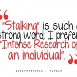 Stalking is such a strong word. I prefer intense research of an individual.
