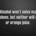 Alcohol won’t solve my problems, but neither will milk or orange juice.